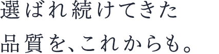 選ばれ続けてきた品質を、これからも。